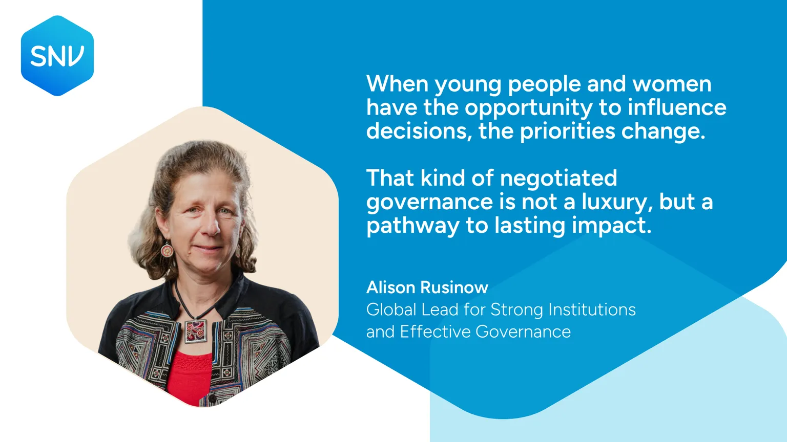 Quote card: When young people and women have the opportunity to influence decisions, the priorities change.  That kind of negotiated governance is not a luxury, but a pathway to lasting impact. Alison Rusinow  Global Lead for Strong Institutions and Effective Governance