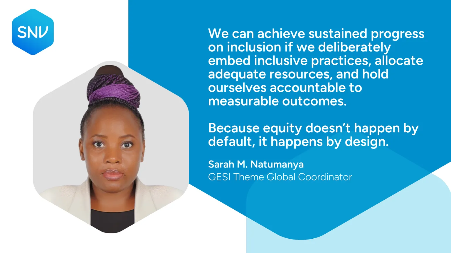 We can achieve sustained progress on inclusion if we deliberately embed inclusive practices, allocate adequate resources, and hold ourselves accountable to measurable outcomes.  Because equity doesn’t happen by default, it happens by design. Sarah M. Natumanya GESI Theme Global Coordinator